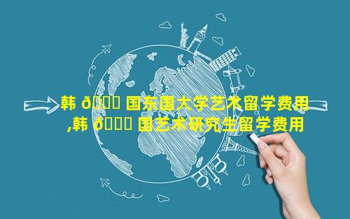 韩 🕊 国东国大学艺术留学费用,韩 🐋 国艺术研究生留学费用一年多少